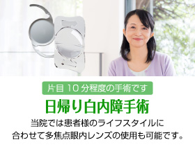 日帰り白内障手術　片目10分程度の手術です　当院では患者様のライフスタイルに合わせて多焦点眼内レンズの使用も可能です。